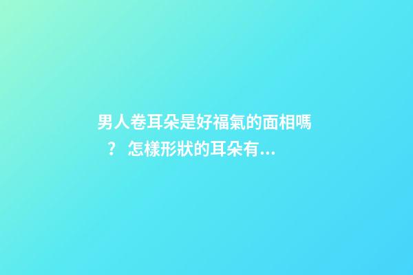 男人卷耳朵是好福氣的面相嗎？ 怎樣形狀的耳朵有福氣
